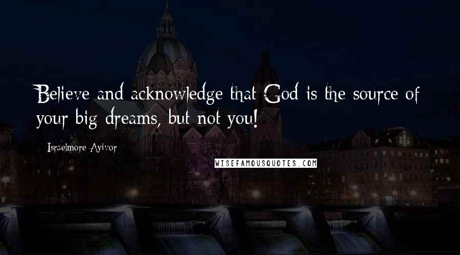 Israelmore Ayivor Quotes: Believe and acknowledge that God is the source of your big dreams, but not you!