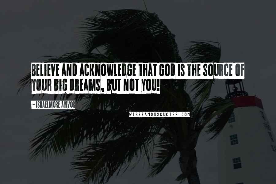 Israelmore Ayivor Quotes: Believe and acknowledge that God is the source of your big dreams, but not you!