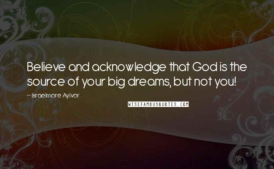 Israelmore Ayivor Quotes: Believe and acknowledge that God is the source of your big dreams, but not you!