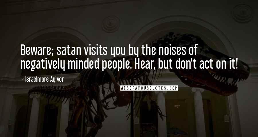 Israelmore Ayivor Quotes: Beware; satan visits you by the noises of negatively minded people. Hear, but don't act on it!