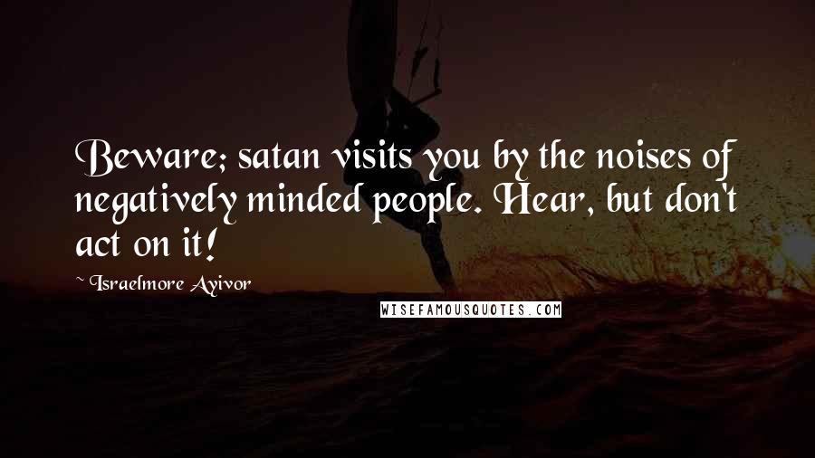 Israelmore Ayivor Quotes: Beware; satan visits you by the noises of negatively minded people. Hear, but don't act on it!