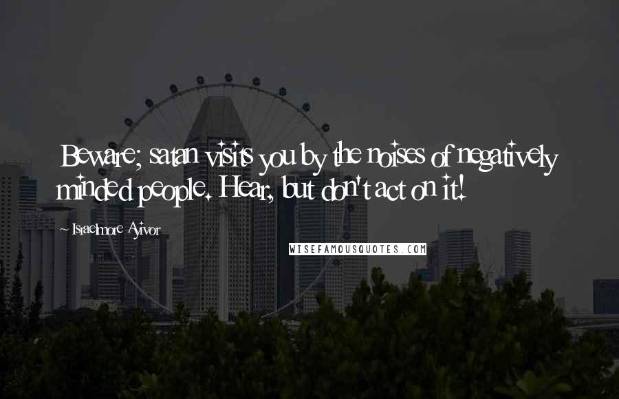 Israelmore Ayivor Quotes: Beware; satan visits you by the noises of negatively minded people. Hear, but don't act on it!