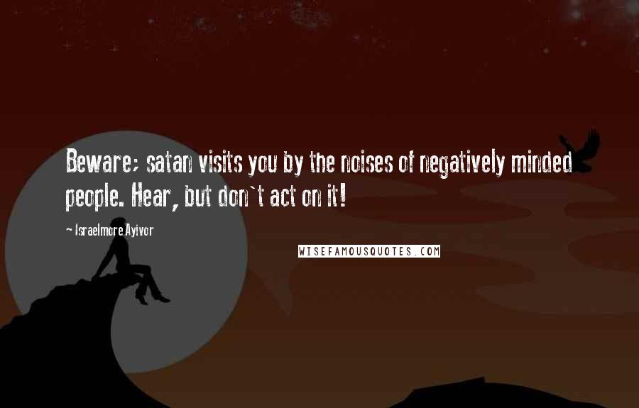 Israelmore Ayivor Quotes: Beware; satan visits you by the noises of negatively minded people. Hear, but don't act on it!