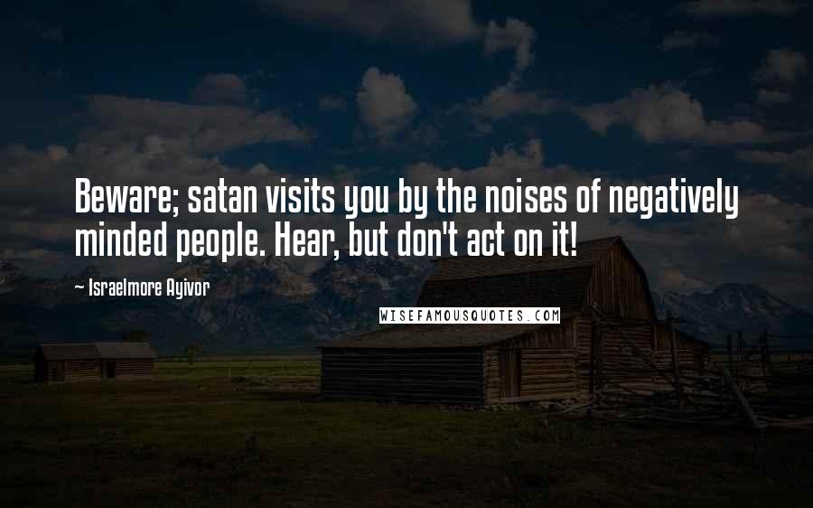 Israelmore Ayivor Quotes: Beware; satan visits you by the noises of negatively minded people. Hear, but don't act on it!
