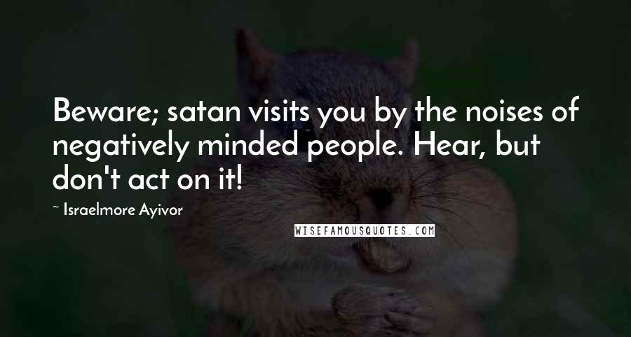 Israelmore Ayivor Quotes: Beware; satan visits you by the noises of negatively minded people. Hear, but don't act on it!