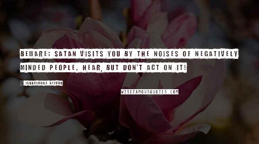 Israelmore Ayivor Quotes: Beware; satan visits you by the noises of negatively minded people. Hear, but don't act on it!