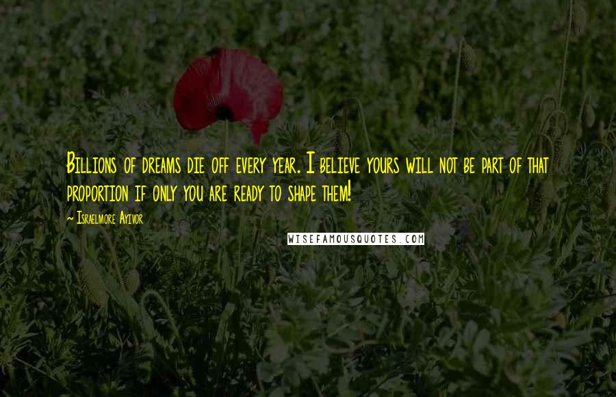 Israelmore Ayivor Quotes: Billions of dreams die off every year. I believe yours will not be part of that proportion if only you are ready to shape them!