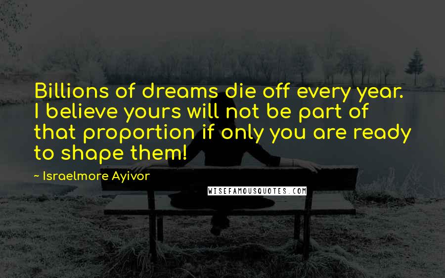 Israelmore Ayivor Quotes: Billions of dreams die off every year. I believe yours will not be part of that proportion if only you are ready to shape them!