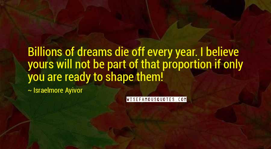 Israelmore Ayivor Quotes: Billions of dreams die off every year. I believe yours will not be part of that proportion if only you are ready to shape them!