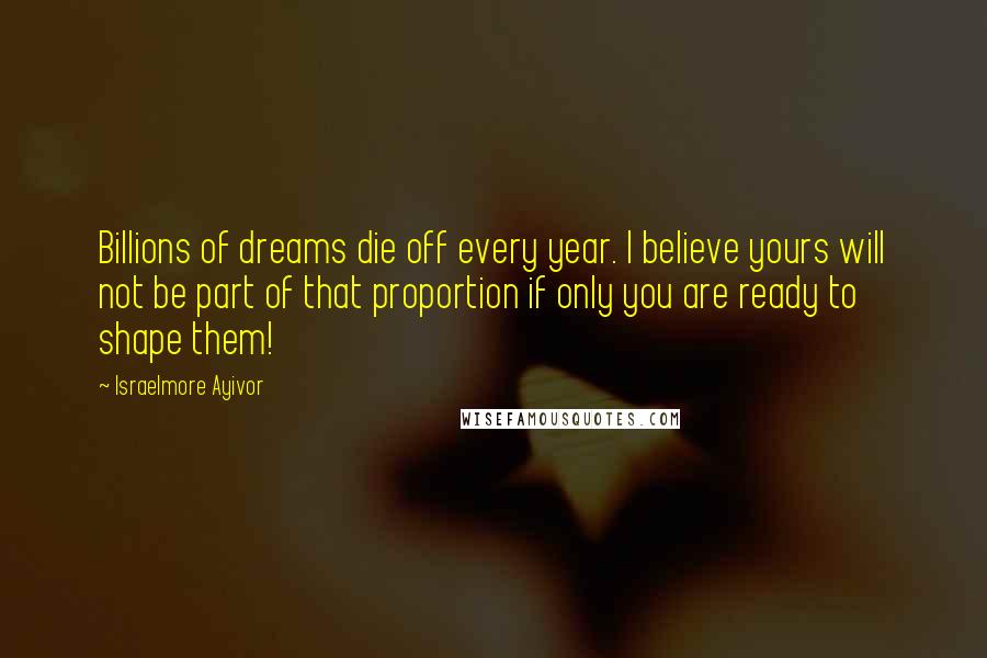 Israelmore Ayivor Quotes: Billions of dreams die off every year. I believe yours will not be part of that proportion if only you are ready to shape them!