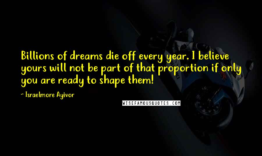 Israelmore Ayivor Quotes: Billions of dreams die off every year. I believe yours will not be part of that proportion if only you are ready to shape them!