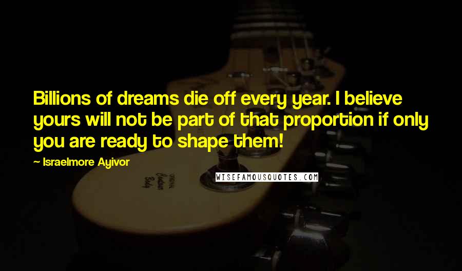 Israelmore Ayivor Quotes: Billions of dreams die off every year. I believe yours will not be part of that proportion if only you are ready to shape them!