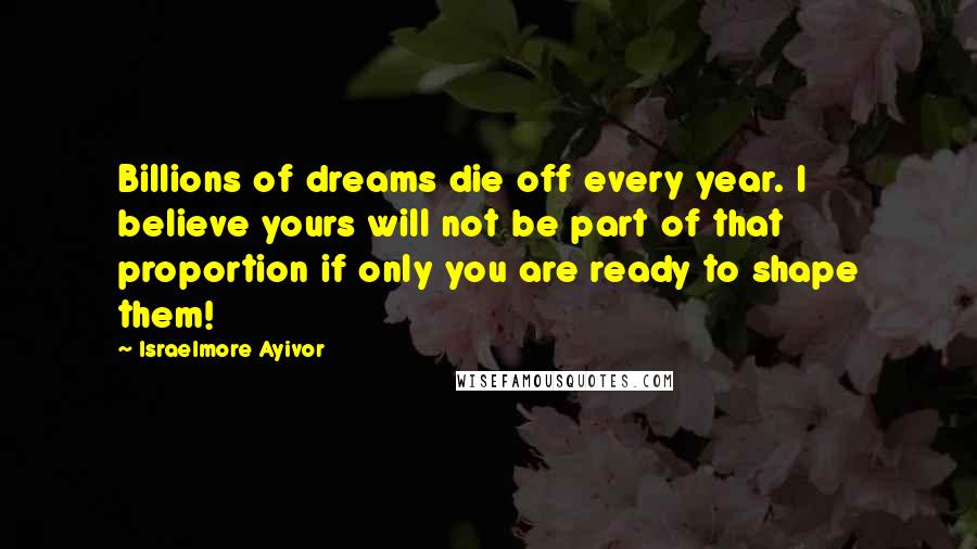 Israelmore Ayivor Quotes: Billions of dreams die off every year. I believe yours will not be part of that proportion if only you are ready to shape them!