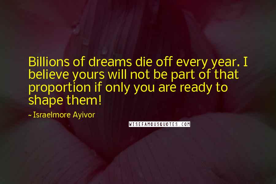 Israelmore Ayivor Quotes: Billions of dreams die off every year. I believe yours will not be part of that proportion if only you are ready to shape them!