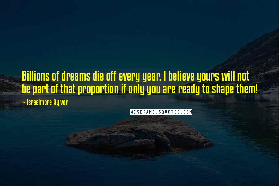 Israelmore Ayivor Quotes: Billions of dreams die off every year. I believe yours will not be part of that proportion if only you are ready to shape them!
