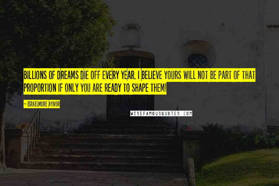 Israelmore Ayivor Quotes: Billions of dreams die off every year. I believe yours will not be part of that proportion if only you are ready to shape them!