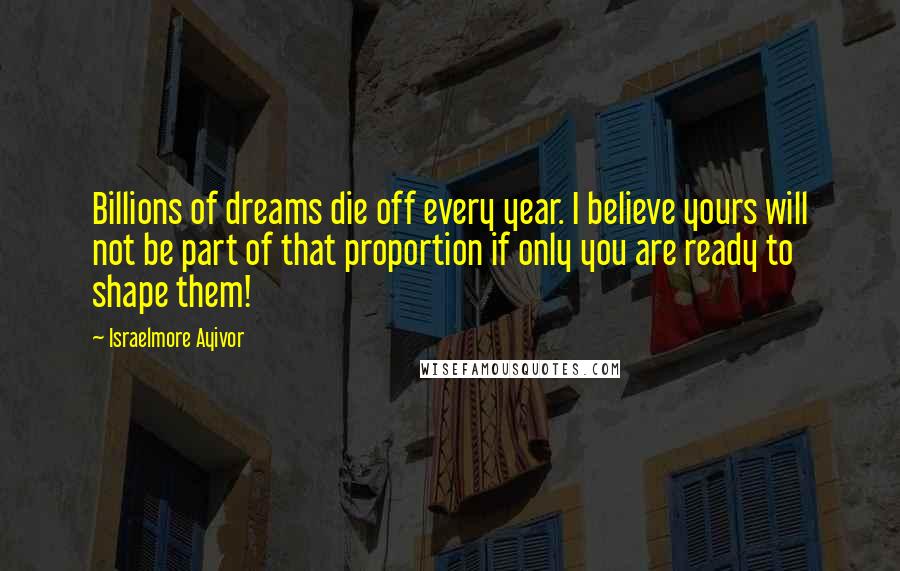 Israelmore Ayivor Quotes: Billions of dreams die off every year. I believe yours will not be part of that proportion if only you are ready to shape them!