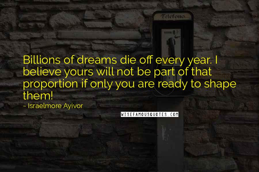 Israelmore Ayivor Quotes: Billions of dreams die off every year. I believe yours will not be part of that proportion if only you are ready to shape them!