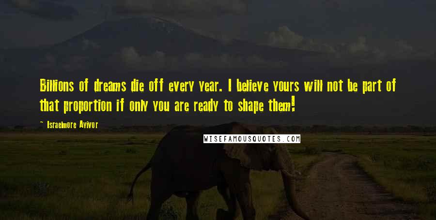 Israelmore Ayivor Quotes: Billions of dreams die off every year. I believe yours will not be part of that proportion if only you are ready to shape them!