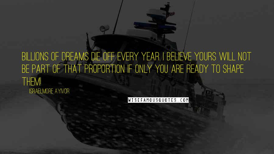 Israelmore Ayivor Quotes: Billions of dreams die off every year. I believe yours will not be part of that proportion if only you are ready to shape them!