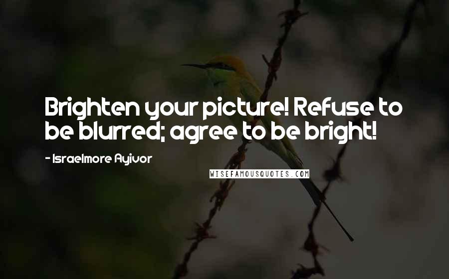 Israelmore Ayivor Quotes: Brighten your picture! Refuse to be blurred; agree to be bright!