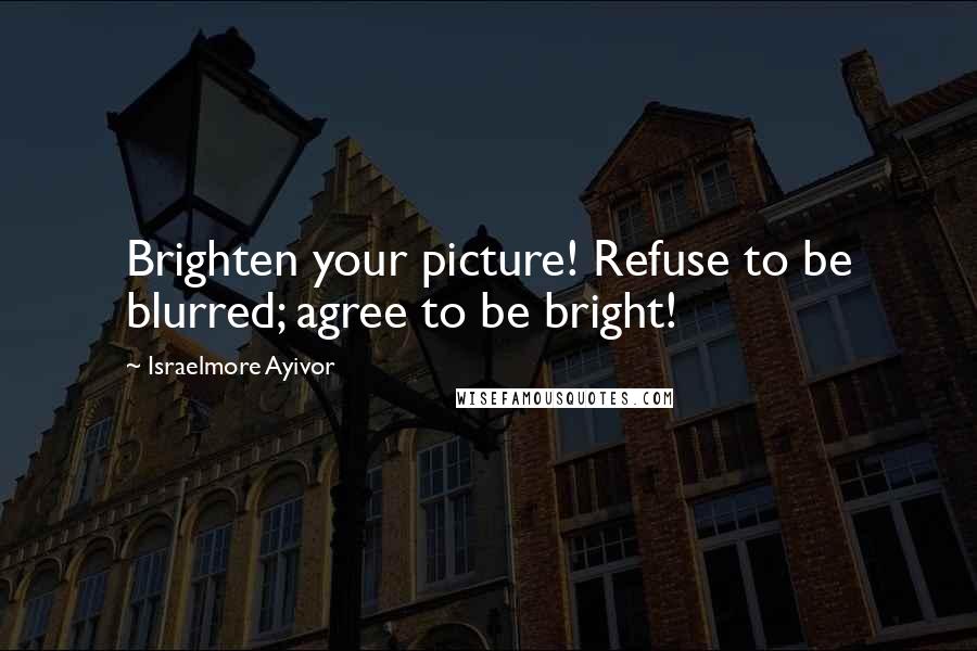 Israelmore Ayivor Quotes: Brighten your picture! Refuse to be blurred; agree to be bright!