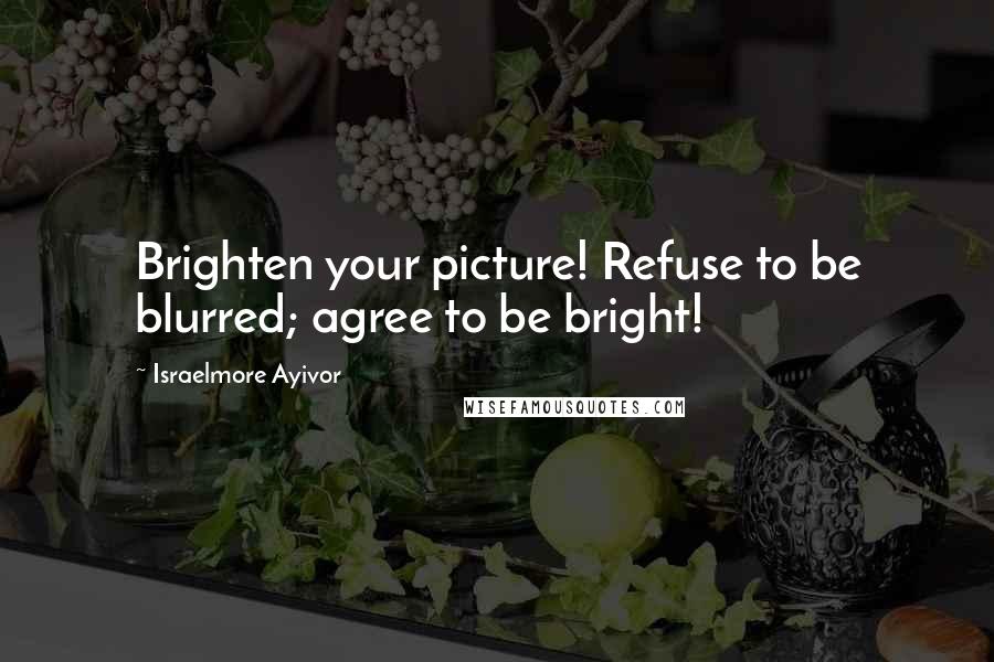 Israelmore Ayivor Quotes: Brighten your picture! Refuse to be blurred; agree to be bright!