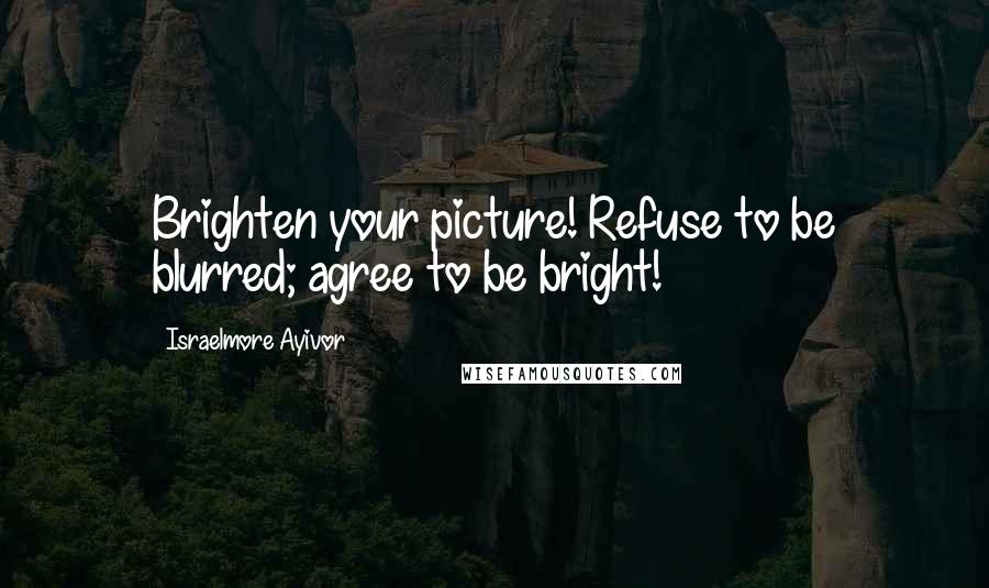 Israelmore Ayivor Quotes: Brighten your picture! Refuse to be blurred; agree to be bright!