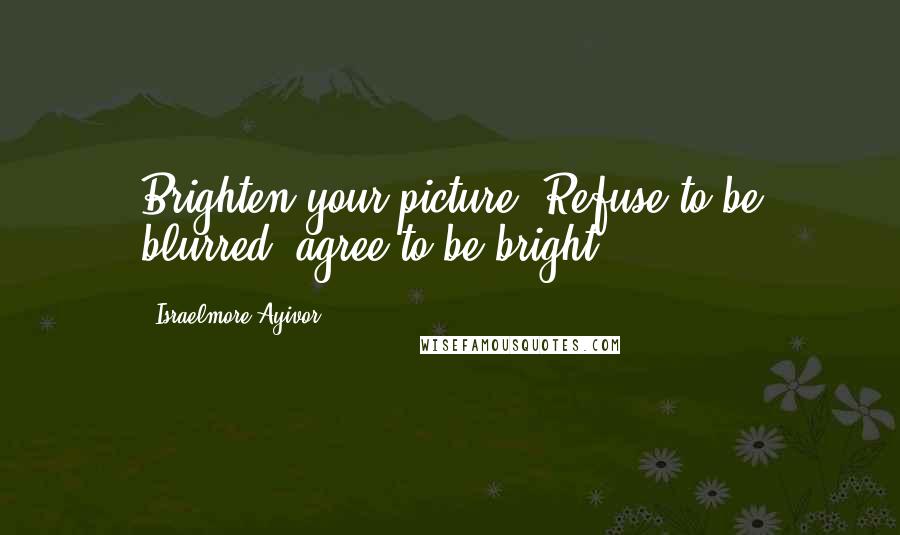 Israelmore Ayivor Quotes: Brighten your picture! Refuse to be blurred; agree to be bright!