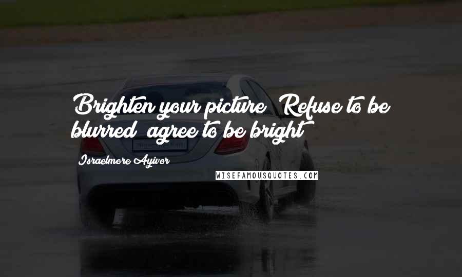 Israelmore Ayivor Quotes: Brighten your picture! Refuse to be blurred; agree to be bright!