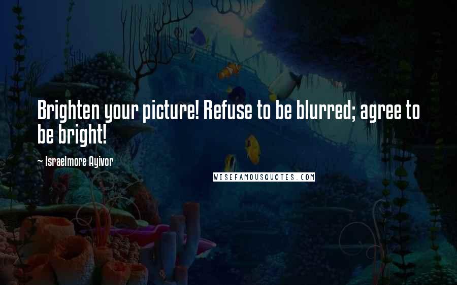 Israelmore Ayivor Quotes: Brighten your picture! Refuse to be blurred; agree to be bright!