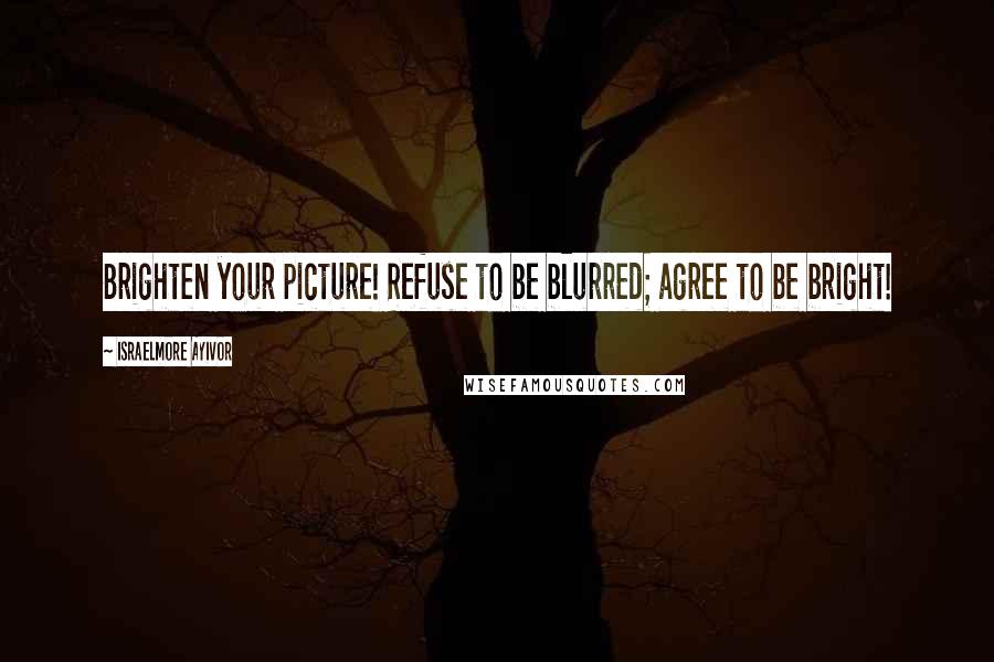 Israelmore Ayivor Quotes: Brighten your picture! Refuse to be blurred; agree to be bright!