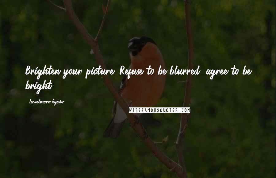Israelmore Ayivor Quotes: Brighten your picture! Refuse to be blurred; agree to be bright!