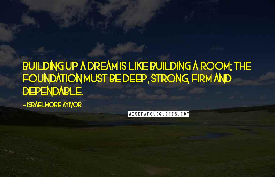 Israelmore Ayivor Quotes: Building up a dream is like building a room; the foundation must be deep, strong, firm and dependable.