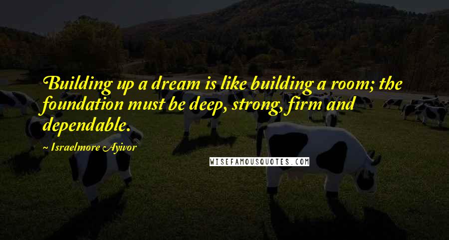 Israelmore Ayivor Quotes: Building up a dream is like building a room; the foundation must be deep, strong, firm and dependable.