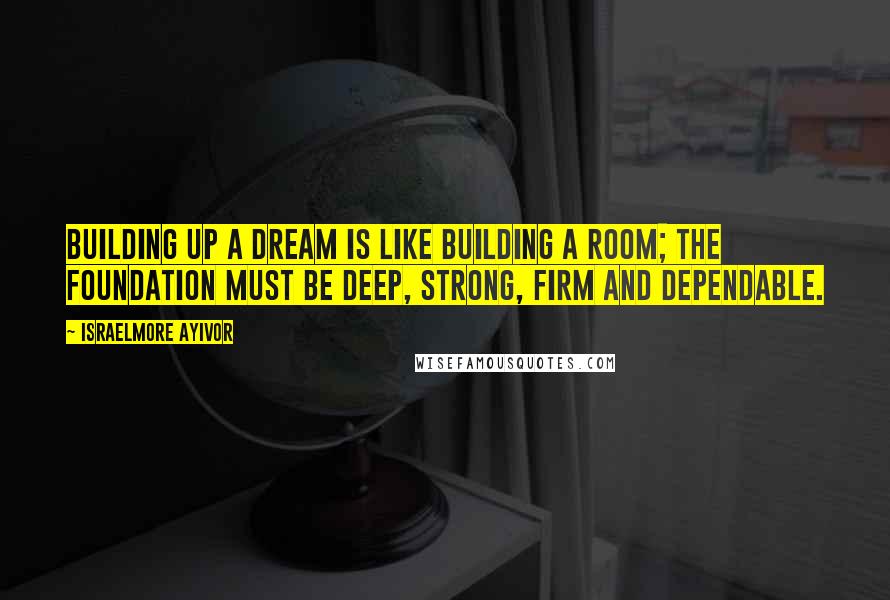 Israelmore Ayivor Quotes: Building up a dream is like building a room; the foundation must be deep, strong, firm and dependable.