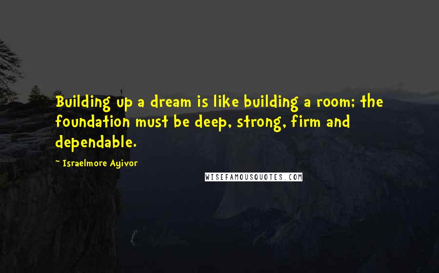 Israelmore Ayivor Quotes: Building up a dream is like building a room; the foundation must be deep, strong, firm and dependable.