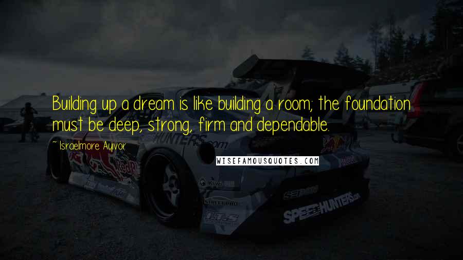 Israelmore Ayivor Quotes: Building up a dream is like building a room; the foundation must be deep, strong, firm and dependable.