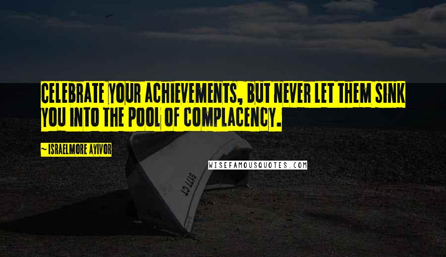 Israelmore Ayivor Quotes: Celebrate your achievements, but never let them sink you into the pool of complacency.