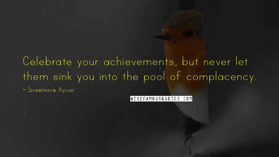 Israelmore Ayivor Quotes: Celebrate your achievements, but never let them sink you into the pool of complacency.
