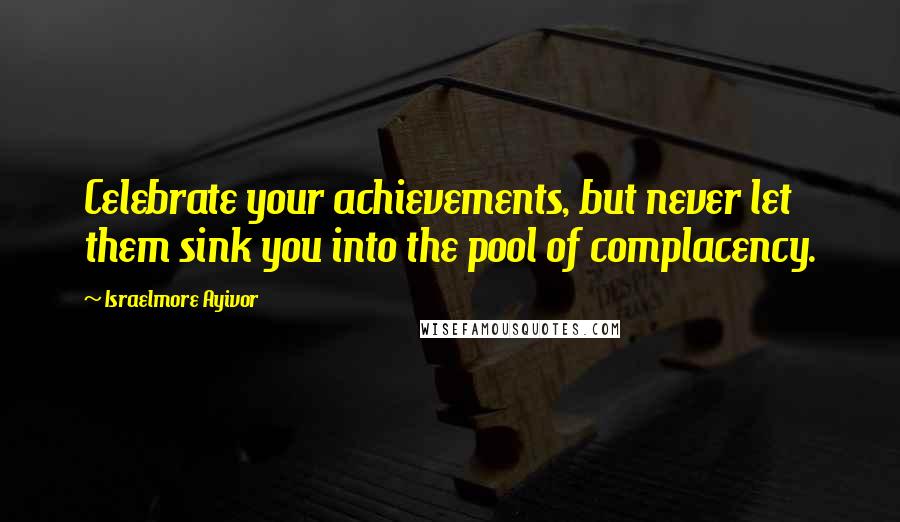 Israelmore Ayivor Quotes: Celebrate your achievements, but never let them sink you into the pool of complacency.