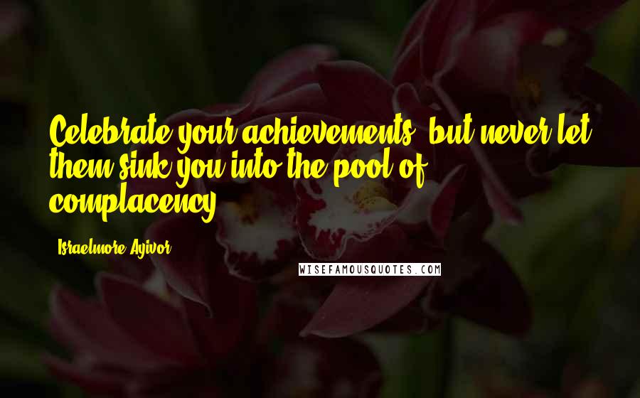Israelmore Ayivor Quotes: Celebrate your achievements, but never let them sink you into the pool of complacency.