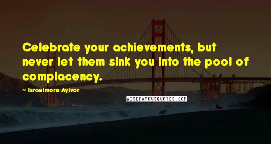 Israelmore Ayivor Quotes: Celebrate your achievements, but never let them sink you into the pool of complacency.