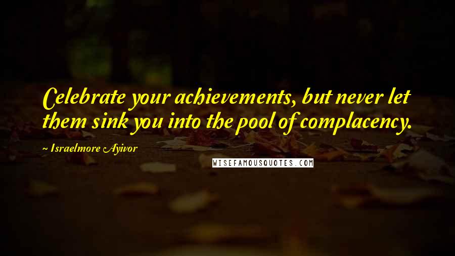 Israelmore Ayivor Quotes: Celebrate your achievements, but never let them sink you into the pool of complacency.