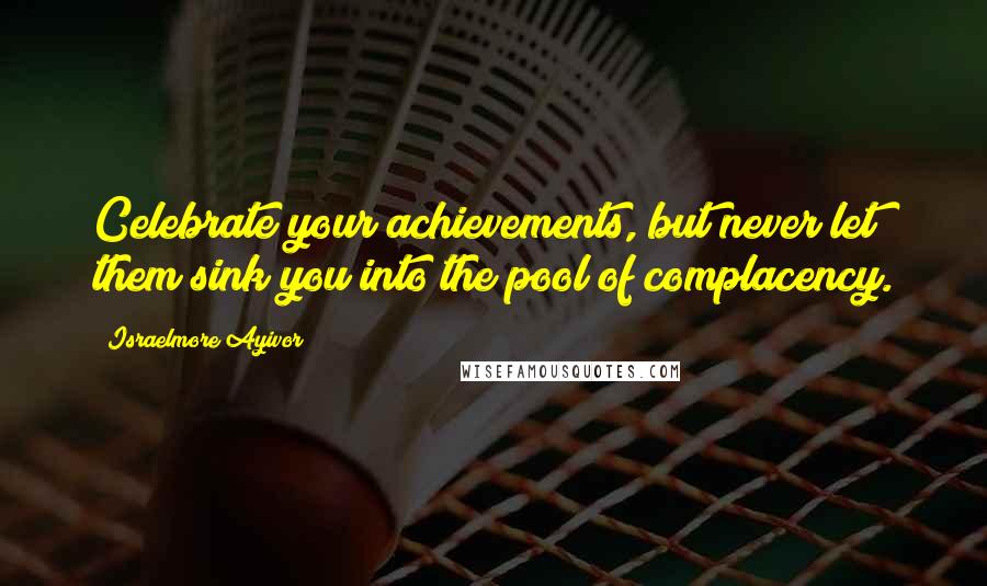 Israelmore Ayivor Quotes: Celebrate your achievements, but never let them sink you into the pool of complacency.