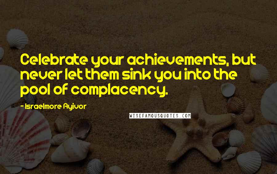 Israelmore Ayivor Quotes: Celebrate your achievements, but never let them sink you into the pool of complacency.