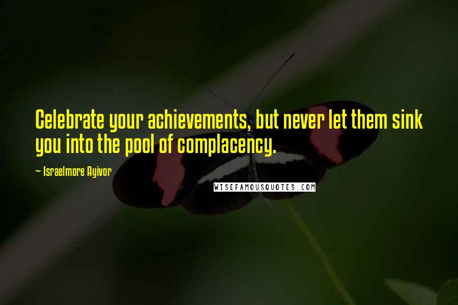Israelmore Ayivor Quotes: Celebrate your achievements, but never let them sink you into the pool of complacency.