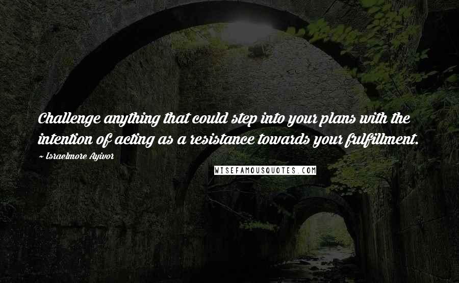 Israelmore Ayivor Quotes: Challenge anything that could step into your plans with the intention of acting as a resistance towards your fulfillment.