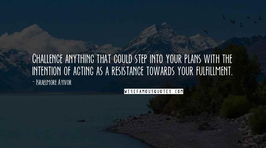 Israelmore Ayivor Quotes: Challenge anything that could step into your plans with the intention of acting as a resistance towards your fulfillment.