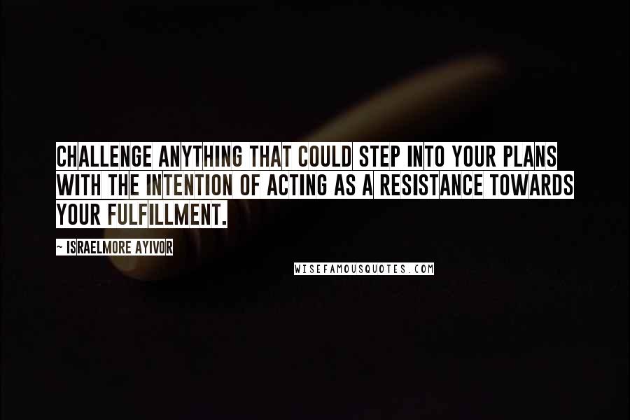 Israelmore Ayivor Quotes: Challenge anything that could step into your plans with the intention of acting as a resistance towards your fulfillment.